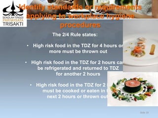 Identify standards or requirements
applying to workplace hygiene
procedures
The 2/4 Rule states:
• High risk food in the TDZ for 4 hours or
more must be thrown out
• High risk food in the TDZ for 2 hours can
be refrigerated and returned to TDZ
for another 2 hours
• High risk food in the TDZ for 2 hours
must be cooked or eaten in the
next 2 hours or thrown out.
Slide 19
 