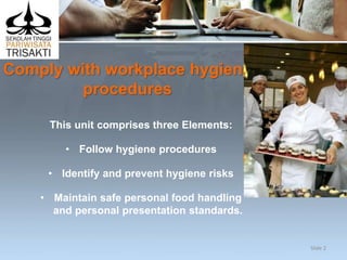 Comply with workplace hygiene
procedures
This unit comprises three Elements:
• Follow hygiene procedures
• Identify and prevent hygiene risks
• Maintain safe personal food handling
and personal presentation standards.
Slide 2
 