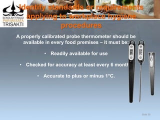 Identify standards or requirements
applying to workplace hygiene
procedures
A properly calibrated probe thermometer should be
available in every food premises – it must be:
• Readily available for use
• Checked for accuracy at least every 6 months
• Accurate to plus or minus 1°C.
Slide 20
 