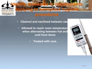 Identify standards or requirements
applying to workplace hygiene
procedures
• Cleaned and sanitised between uses
• Allowed to reach room temperature
when alternating between hot and
cold food items
• Treated with care.
Slide 21
 