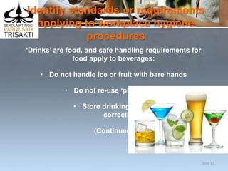 Identify standards or requirements
applying to workplace hygiene
procedures
‘Drinks’ are food, and safe handling requirements for
food apply to beverages:
• Do not handle ice or fruit with bare hands
• Do not re-use ‘plate waste’
• Store drinking straws
correctly
(Continued)
Slide 22
 