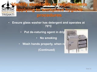 Identify standards or requirements
applying to workplace hygiene
procedures
• Ensure glass washer has detergent and operates at
70°C
• Put de-naturing agent in drip trays
• No smoking
• Wash hands properly, when required
(Continued)
Slide 23
 