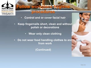 Follow workplace hygiene
procedures
• Control and or cover facial hair
• Keep fingernails short, clean and without
polish or decorations
• Wear only clean clothing
• Do not wear food handling clothes to and
from work
(Continued)
Slide 26
 