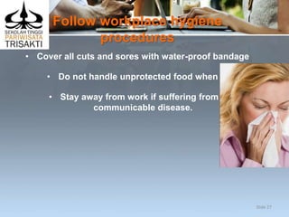 Follow workplace hygiene
procedures
• Cover all cuts and sores with water-proof bandage
• Do not handle unprotected food when ill
• Stay away from work if suffering from a
communicable disease.
Slide 27
 