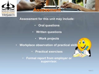 Assessment
Assessment for this unit may include:
• Oral questions
• Written questions
• Work projects
• Workplace observation of practical skills
• Practical exercises
• Formal report from employer or
supervisor.
Slide 3
 