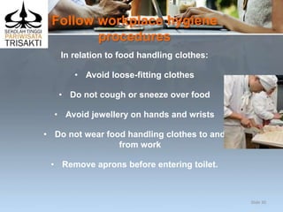 Follow workplace hygiene
procedures
In relation to food handling clothes:
• Avoid loose-fitting clothes
• Do not cough or sneeze over food
• Avoid jewellery on hands and wrists
• Do not wear food handling clothes to and
from work
• Remove aprons before entering toilet.
Slide 30
 