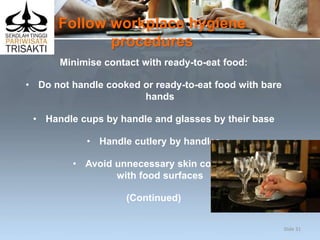 Follow workplace hygiene
procedures
Minimise contact with ready-to-eat food:
• Do not handle cooked or ready-to-eat food with bare
hands
• Handle cups by handle and glasses by their base
• Handle cutlery by handles
• Avoid unnecessary skin contact
with food surfaces
(Continued)
Slide 31
 