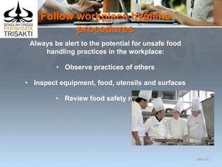 Follow workplace hygiene
procedures
Always be alert to the potential for unsafe food
handling practices in the workplace:
• Observe practices of others
• Inspect equipment, food, utensils and surfaces
• Review food safety records.
Slide 35
 