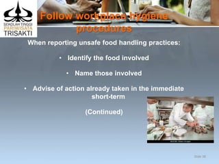 Follow workplace hygiene
procedures
When reporting unsafe food handling practices:
• Identify the food involved
• Name those involved
• Advise of action already taken in the immediate
short-term
(Continued)
Slide 38
 