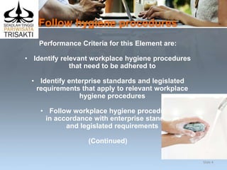 Follow hygiene procedures
Performance Criteria for this Element are:
• Identify relevant workplace hygiene procedures
that need to be adhered to
• Identify enterprise standards and legislated
requirements that apply to relevant workplace
hygiene procedures
• Follow workplace hygiene procedures
in accordance with enterprise standards
and legislated requirements
(Continued)
Slide 4
 