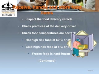 Receive, handle and store food
items
• Inspect the food delivery vehicle
• Check practices of the delivery driver
• Check food temperatures are correct:
• Hot high risk food at 60°C or above
• Cold high risk food at 5°C or below
• Frozen food is hard frozen
(Continued)
Slide 41
 