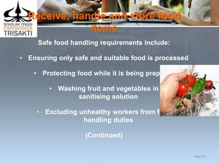 Receive, handle and store food
items
Safe food handling requirements include:
• Ensuring only safe and suitable food is processed
• Protecting food while it is being prepared
• Washing fruit and vegetables in
sanitising solution
• Excluding unhealthy workers from food
handling duties
(Continued)
Slide 43
 