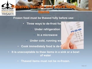 Receive, handle and store food
items
Frozen food must be thawed fully before use:
• Three ways to de-frost food:
• Under refrigeration
• In a microwave
• Under cold, running water
• Cook immediately food is de-frosted
• It is unacceptable to thaw items in a sink or a bowl
of water
• Thawed items must not be re-frozen.
Slide 47
 