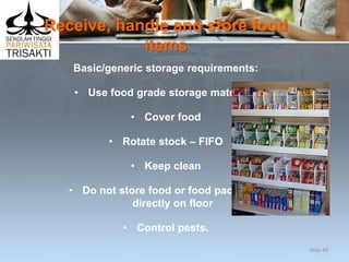 Receive, handle and store food
items
Basic/generic storage requirements:
• Use food grade storage materials
• Cover food
• Rotate stock – FIFO
• Keep clean
• Do not store food or food packages
directly on floor
• Control pests.
Slide 49
 