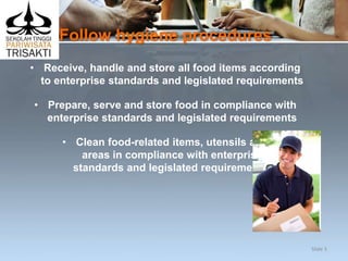 Follow hygiene procedures
• Receive, handle and store all food items according
to enterprise standards and legislated requirements
• Prepare, serve and store food in compliance with
enterprise standards and legislated requirements
• Clean food-related items, utensils and
areas in compliance with enterprise
standards and legislated requirements.
Slide 5
 