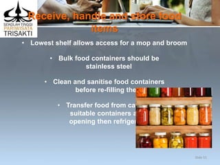 Receive, handle and store food
items
• Lowest shelf allows access for a mop and broom
• Bulk food containers should be
stainless steel
• Clean and sanitise food containers
before re-filling them
• Transfer food from cans to
suitable containers after
opening then refrigerate.
Slide 51
 
