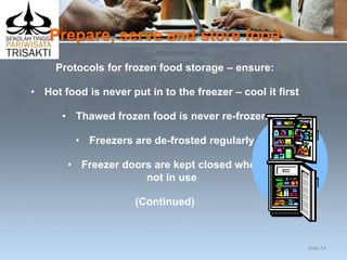 Prepare, serve and store food
Protocols for frozen food storage – ensure:
• Hot food is never put in to the freezer – cool it first
• Thawed frozen food is never re-frozen
• Freezers are de-frosted regularly
• Freezer doors are kept closed when
not in use
(Continued)
Slide 54
 