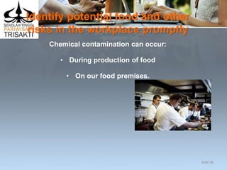 Identify potential food and other
risks in the workplace promptly
Chemical contamination can occur:
• During production of food
• On our food premises.
Slide 58
 