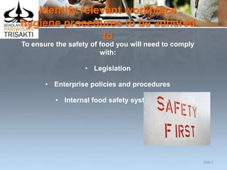 Identify relevant workplace
hygiene procedures to be adhered
to
To ensure the safety of food you will need to comply
with:
• Legislation
• Enterprise policies and procedures
• Internal food safety systems.
Slide 6
 