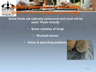 Identify potential food and other
risks in the workplace promptly
Some foods are naturally poisonous and must not be
used. These include:
• Some varieties of fungi
• Rhubarb leaves
• Green & sprouting potatoes.
Slide 61
 