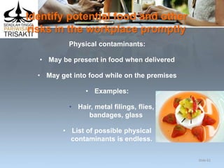 Identify potential food and other
risks in the workplace promptly
Physical contaminants:
• May be present in food when delivered
• May get into food while on the premises
• Examples:
• Hair, metal filings, flies,
bandages, glass
• List of possible physical
contaminants is endless.
Slide 62
 