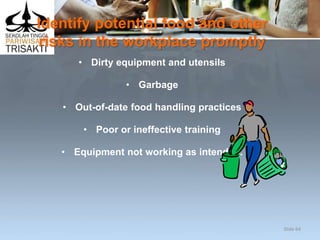 Identify potential food and other
risks in the workplace promptly
• Dirty equipment and utensils
• Garbage
• Out-of-date food handling practices
• Poor or ineffective training
• Equipment not working as intended.
Slide 64
 