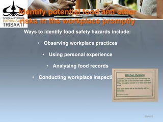 Identify potential food and other
risks in the workplace promptly
Ways to identify food safety hazards include:
• Observing workplace practices
• Using personal experience
• Analysing food records
• Conducting workplace inspections.
Slide 65
 