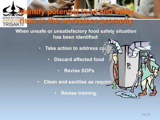 Identify potential food and other
risks in the workplace promptly
When unsafe or unsatisfactory food safety situation
has been identified:
• Take action to address cause
• Discard affected food
• Revise SOPs
• Clean and sanitise as required
• Revise training.
Slide 66
 