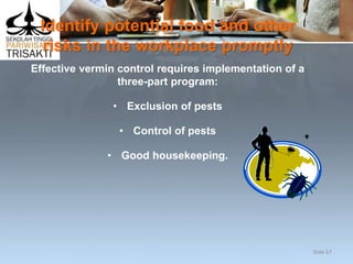 Identify potential food and other
risks in the workplace promptly
Effective vermin control requires implementation of a
three-part program:
• Exclusion of pests
• Control of pests
• Good housekeeping.
Slide 67
 