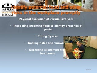 Identify potential food and other
risks in the workplace promptly
Physical exclusion of vermin involves:
• Inspecting incoming food to identify presence of
pests
• Fitting fly wire
• Sealing holes and ‘runways’
• Excluding all animals from
food areas.
Slide 68
 