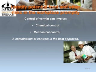 Identify potential food and other
risks in the workplace promptly
Control of vermin can involve:
• Chemical control
• Mechanical control.
A combination of controls is the best approach.
Slide 69
 