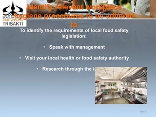 Identify relevant workplace
hygiene procedures to be adhered
to
To identify the requirements of local food safety
legislation:
• Speak with management
• Visit your local health or food safety authority
• Research through the internet.
Slide 7
 