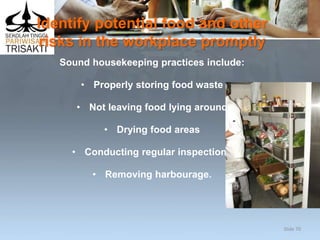 Identify potential food and other
risks in the workplace promptly
Sound housekeeping practices include:
• Properly storing food waste
• Not leaving food lying around
• Drying food areas
• Conducting regular inspections
• Removing harbourage.
Slide 70
 