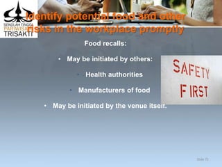 Identify potential food and other
risks in the workplace promptly
Food recalls:
• May be initiated by others:
• Health authorities
• Manufacturers of food
• May be initiated by the venue itself.
Slide 71
 