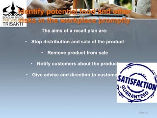 Identify potential food and other
risks in the workplace promptly
The aims of a recall plan are:
• Stop distribution and sale of the product
• Remove product from sale
• Notify customers about the product
• Give advice and direction to customers.
Slide 72
 
