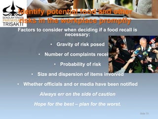 Identify potential food and other
risks in the workplace promptly
Factors to consider when deciding if a food recall is
necessary:
• Gravity of risk posed
• Number of complaints received
• Probability of risk
• Size and dispersion of items involved
• Whether officials and or media have been notified
Always err on the side of caution
Hope for the best – plan for the worst.
Slide 73
 
