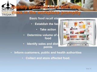 Identify potential food and other
risks in the workplace promptly
Basic food recall steps:
• Establish the facts
• Take action
• Determine volume of affected
food
• Identify sales and distribution
points
• Inform customers, public and health authorities
• Collect and store affected food.
Slide 74
 