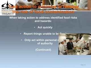 Take action to minimise or remove
the risk of food contamination
When taking action to address identified food risks
and hazards:
• Act quickly
• Report things unable to be fixed
• Only act within personal scope
of authority
(Continued)
Slide 75
 