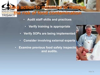 Take action to minimise or remove
the risk of food contamination
• Audit staff skills and practices
• Verify training is appropriate
• Verify SOPs are being implemented
• Consider involving external experts
• Examine previous food safety inspections
and audits.
Slide 76
 