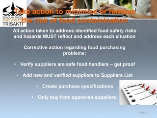 Take action to minimise or remove
the risk of food contamination
All action taken to address identified food safety risks
and hazards MUST reflect and address each situation
Corrective action regarding food purchasing
problems:
• Verify suppliers are safe food handlers – get proof
• Add new and verified suppliers to Suppliers List
• Create purchase specifications
• Only buy from approved suppliers.
Slide 77
 