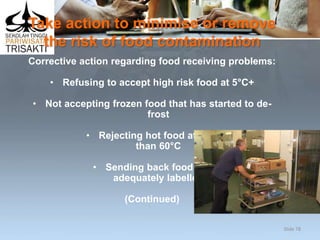 Take action to minimise or remove
the risk of food contamination
Corrective action regarding food receiving problems:
• Refusing to accept high risk food at 5°C+
• Not accepting frozen food that has started to de-
frost
• Rejecting hot food at less
than 60°C
• Sending back food not
adequately labelled
(Continued)
Slide 78
 