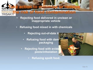 Take action to minimise or remove
the risk of food contamination
• Rejecting food delivered in unclean or
inappropriate vehicle
• Refusing food mixed in with chemicals
• Rejecting out-of-date items
• Refusing food with damaged
packaging
• Rejecting food with evidence of
pests/infestation
• Refusing spoilt food.
Slide 79
 