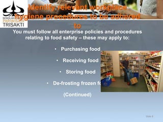 Identify relevant workplace
hygiene procedures to be adhered
to
You must follow all enterprise policies and procedures
relating to food safety – these may apply to:
• Purchasing food
• Receiving food
• Storing food
• De-frosting frozen food
(Continued)
Slide 8
 