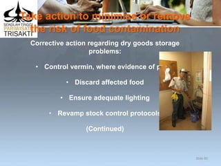 Take action to minimise or remove
the risk of food contamination
Corrective action regarding dry goods storage
problems:
• Control vermin, where evidence of pests
• Discard affected food
• Ensure adequate lighting
• Revamp stock control protocols
(Continued)
Slide 80
 