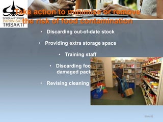 Take action to minimise or remove
the risk of food contamination
• Discarding out-of-date stock
• Providing extra storage space
• Training staff
• Discarding food with
damaged packaging
• Revising cleaning protocols.
Slide 81
 