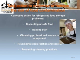 Take action to minimise or remove
the risk of food contamination
Corrective action for refrigerated food storage
problems:
• Discarding unsafe food
• Training staff
• Obtaining professional service to
equipment
• Revamping stock rotation and control
• Revamping cleaning practices.
Slide 82
 