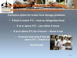 Take action to minimise or remove
the risk of food contamination
Corrective action for frozen food storage problems:
• If food is below 5°C – treat as refrigerated food
• If at or above 5°C – use within 4 hours
• If at or above 5°C for 4 hours+ – throw it out
• If unsure how long it has been at or
above 5°C – throw it out
(Continued)
Slide 83
 