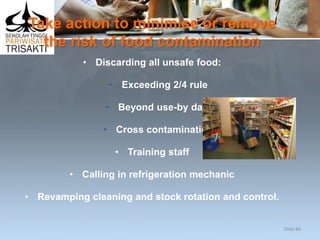 Take action to minimise or remove
the risk of food contamination
• Discarding all unsafe food:
• Exceeding 2/4 rule
• Beyond use-by date
• Cross contamination
• Training staff
• Calling in refrigeration mechanic
• Revamping cleaning and stock rotation and control.
Slide 84
 