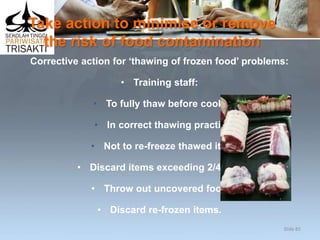 Take action to minimise or remove
the risk of food contamination
Corrective action for ‘thawing of frozen food’ problems:
• Training staff:
• To fully thaw before cooking
• In correct thawing practices
• Not to re-freeze thawed items
• Discard items exceeding 2/4 rule
• Throw out uncovered food
• Discard re-frozen items.
Slide 85
 