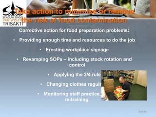 Take action to minimise or remove
the risk of food contamination
Corrective action for food preparation problems:
• Providing enough time and resources to do the job
• Erecting workplace signage
• Revamping SOPs – including stock rotation and
control
• Applying the 2/4 rule
• Changing clothes regularly
• Monitoring staff practice, and
re-training.
Slide 86
 